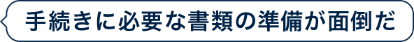 手続きに必要な書類の準備が面倒だ