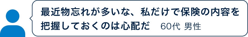 最近物忘れが多いな、私だけで保険の内容を把握しておくのは心配だ 60代 男性