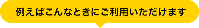 例えばこんなときにご利用いただけます