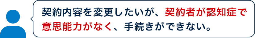 契約内容を変更したいが、契約者が認知症で意思能力がなく、手続きができない。